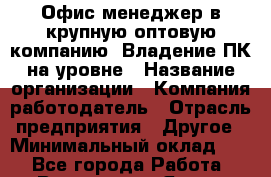 Офис-менеджер в крупную оптовую компанию. Владение ПК на уровне › Название организации ­ Компания-работодатель › Отрасль предприятия ­ Другое › Минимальный оклад ­ 1 - Все города Работа » Вакансии   . Ямало-Ненецкий АО,Муравленко г.